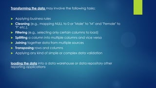 Transforming the data may involve the following tasks:
 Applying business rules
 Cleaning (e.g., mapping NULL to 0 or "Male" to "M" and "Female" to
"F" etc.),
 Filtering (e.g., selecting only certain columns to load)
 Splitting a column into multiple columns and vice versa
 Joining together data from multiple sources
 Transposing rows and columns
 Applying any kind of simple or complex data validation
loading the data into a data warehouse or data repository other
reporting applications
 