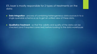 ETL layer is mostly responsible for 2 types of treatments on the
data:
 Data Integration - process of combining heterogeneous data sources in to a
single queriable schema so as to get an unified view of these data.
 Qualitative Treatment - so that the validity and quality of the data can be
checked (and if required corrected) before loading to the data warehouse.
 