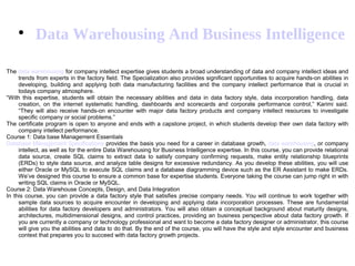 
Data Warehousing And Business Intelligence
The data warehousing for company intellect expertise gives students a broad understanding of data and company intellect ideas and
trends from experts in the factory field. The Specialization also provides significant opportunities to acquire hands-on abilities in
developing, building and applying both data manufacturing facilities and the company intellect performance that is crucial in
todays company atmosphere.
“With this expertise, students will obtain the necessary abilities and data in data factory style, data incorporation handling, data
creation, on the internet systematic handling, dashboards and scorecards and corporate performance control,” Karimi said.
“They will also receive hands-on encounter with major data factory products and company intellect resources to investigate
specific company or social problems.”
The certificate program is open to anyone and ends with a capstone project, in which students develop their own data factory with
company intellect performance.
Course 1: Data base Management Essentials
Database Management Specifications provides the basis you need for a career in database growth, data warehousing, or company
intellect, as well as for the entire Data Warehousing for Business Intelligence expertise. In this course, you can provide relational
data source, create SQL claims to extract data to satisfy company confirming requests, make entity relationship blueprints
(ERDs) to style data source, and analyze table designs for excessive redundancy. As you develop these abilities, you will use
either Oracle or MySQL to execute SQL claims and a database diagramming device such as the ER Assistant to make ERDs.
We’ve designed this course to ensure a common base for expertise students. Everyone taking the course can jump right in with
writing SQL claims in Oracle or MySQL.
Course 2: Data Warehouse Concepts, Design, and Data Integration
In this course, you can provide a data factory style that satisfies precise company needs. You will continue to work together with
sample data sources to acquire encounter in developing and applying data incorporation processes. These are fundamental
abilities for data factory developers and administrators. You will also obtain a conceptual background about maturity designs,
architectures, multidimensional designs, and control practices, providing an business perspective about data factory growth. If
you are currently a company or technology professional and want to become a data factory designer or administrator, this course
will give you the abilities and data to do that. By the end of the course, you will have the style and style encounter and business
context that prepares you to succeed with data factory growth projects.
 