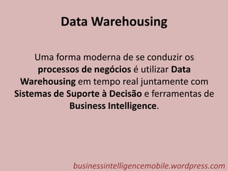 Data Warehousing
Uma forma moderna de se conduzir os
processos de negócios é utilizar Data
Warehousing em tempo real juntamente com
Sistemas de Suporte à Decisão e ferramentas de
Business Intelligence.
businessintelligencemobile.wordpress.com
 