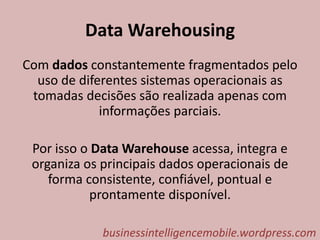 Data Warehousing
Com dados constantemente fragmentados pelo
uso de diferentes sistemas operacionais as
tomadas decisões são realizada apenas com
informações parciais.
Por isso o Data Warehouse acessa, integra e
organiza os principais dados operacionais de
forma consistente, confiável, pontual e
prontamente disponível.
businessintelligencemobile.wordpress.com
 