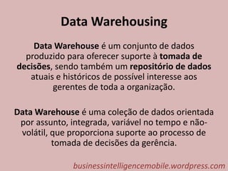 Data Warehousing
Data Warehouse é um conjunto de dados
produzido para oferecer suporte à tomada de
decisões, sendo também um repositório de dados
atuais e históricos de possível interesse aos
gerentes de toda a organização.
Data Warehouse é uma coleção de dados orientada
por assunto, integrada, variável no tempo e não-
volátil, que proporciona suporte ao processo de
tomada de decisões da gerência.
businessintelligencemobile.wordpress.com
 