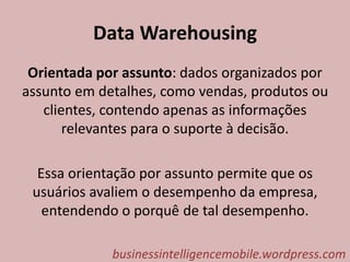 Data Warehousing
Orientada por assunto: dados organizados por
assunto em detalhes, como vendas, produtos ou
clientes, contendo apenas as informações
relevantes para o suporte à decisão.
Essa orientação por assunto permite que os
usuários avaliem o desempenho da empresa,
entendendo o porquê de tal desempenho.
businessintelligencemobile.wordpress.com
 