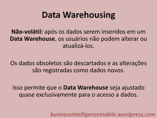 Data Warehousing
Não-volátil: após os dados serem inseridos em um
Data Warehouse, os usuários não podem alterar ou
atualizá-los.
Os dados obsoletos são descartados e as alterações
são registradas como dados novos.
Isso permite que o Data Warehouse seja ajustado
quase exclusivamente para o acesso a dados.
businessintelligencemobile.wordpress.com
 