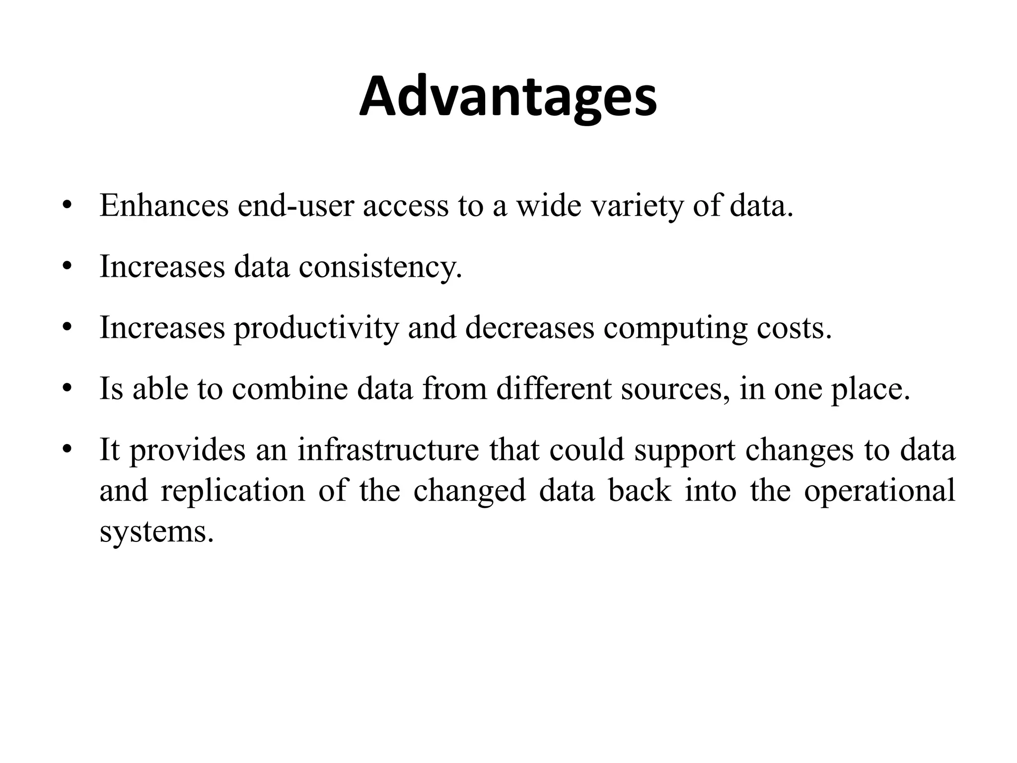 Advantages
• Enhances end-user access to a wide variety of data.
• Increases data consistency.
• Increases productivity and decreases computing costs.
• Is able to combine data from different sources, in one place.
• It provides an infrastructure that could support changes to data
and replication of the changed data back into the operational
systems.
 