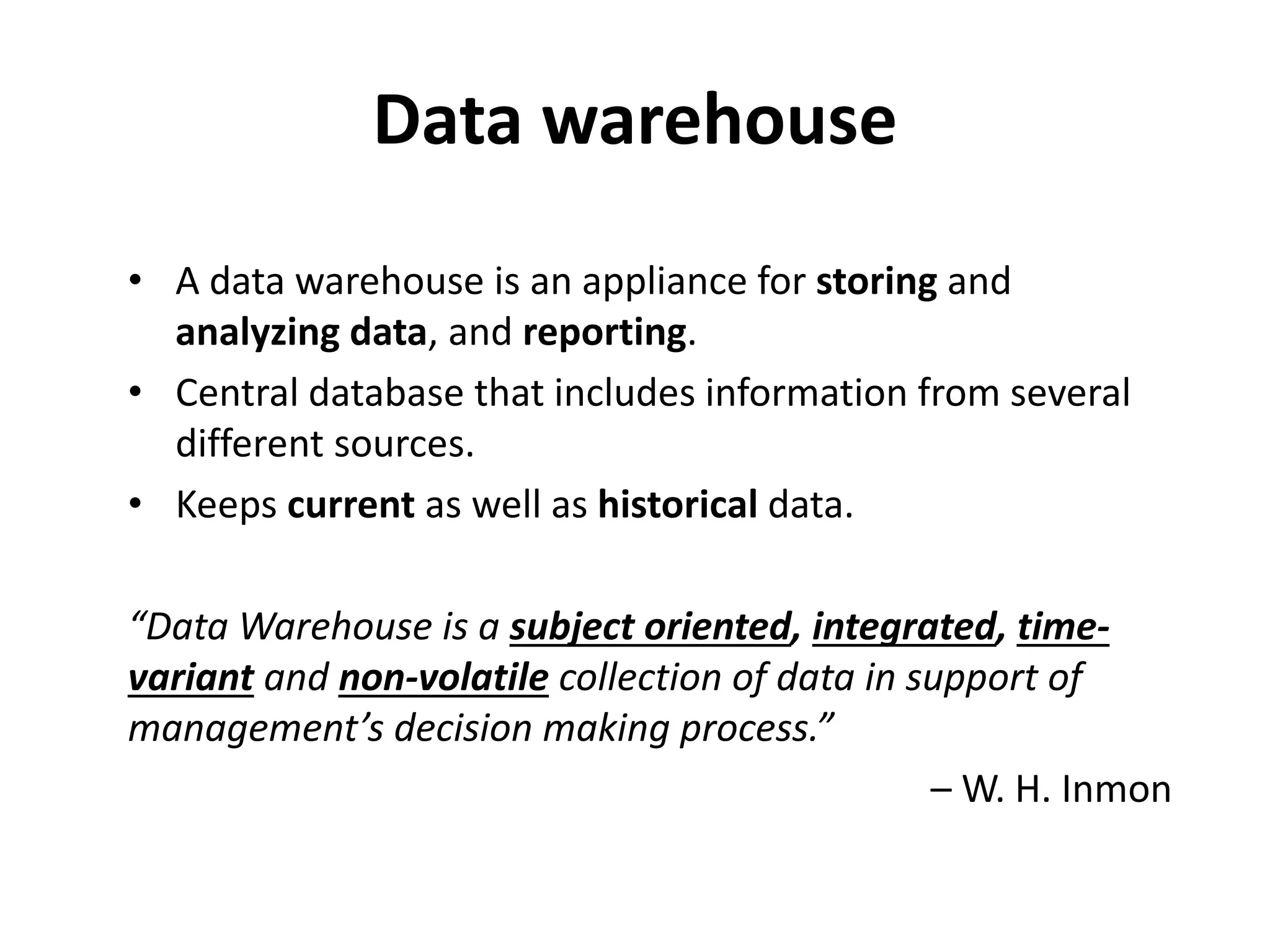 Data warehouse
• A data warehouse is an appliance for storing and
analyzing data, and reporting.
• Central database that includes information from several
different sources.
• Keeps current as well as historical data.
“Data Warehouse is a subject oriented, integrated, time-
variant and non-volatile collection of data in support of
management’s decision making process.”
– W. H. Inmon
 