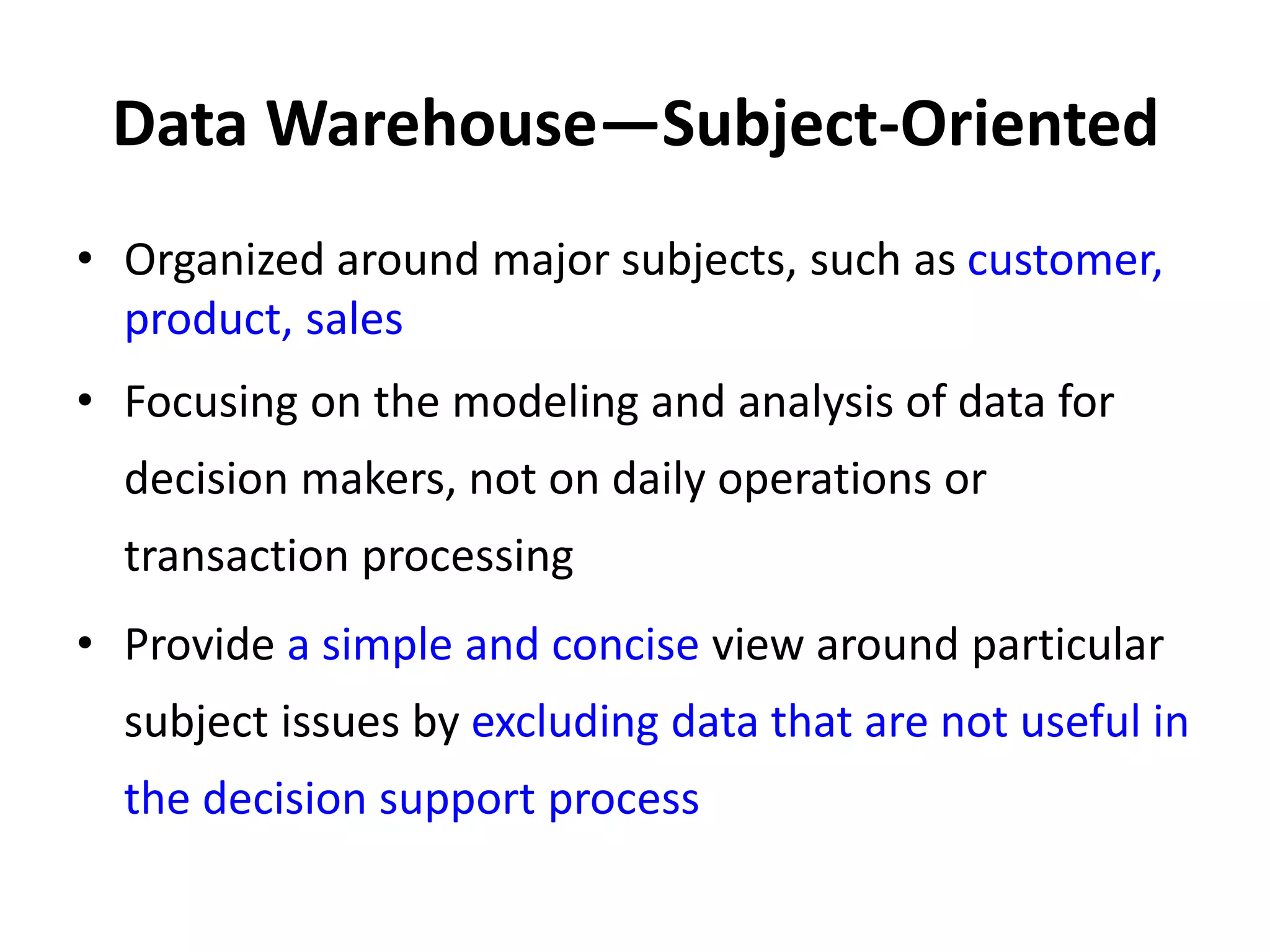 Data Warehouse—Subject-Oriented
• Organized around major subjects, such as customer,
product, sales
• Focusing on the modeling and analysis of data for
decision makers, not on daily operations or
transaction processing
• Provide a simple and concise view around particular
subject issues by excluding data that are not useful in
the decision support process
 