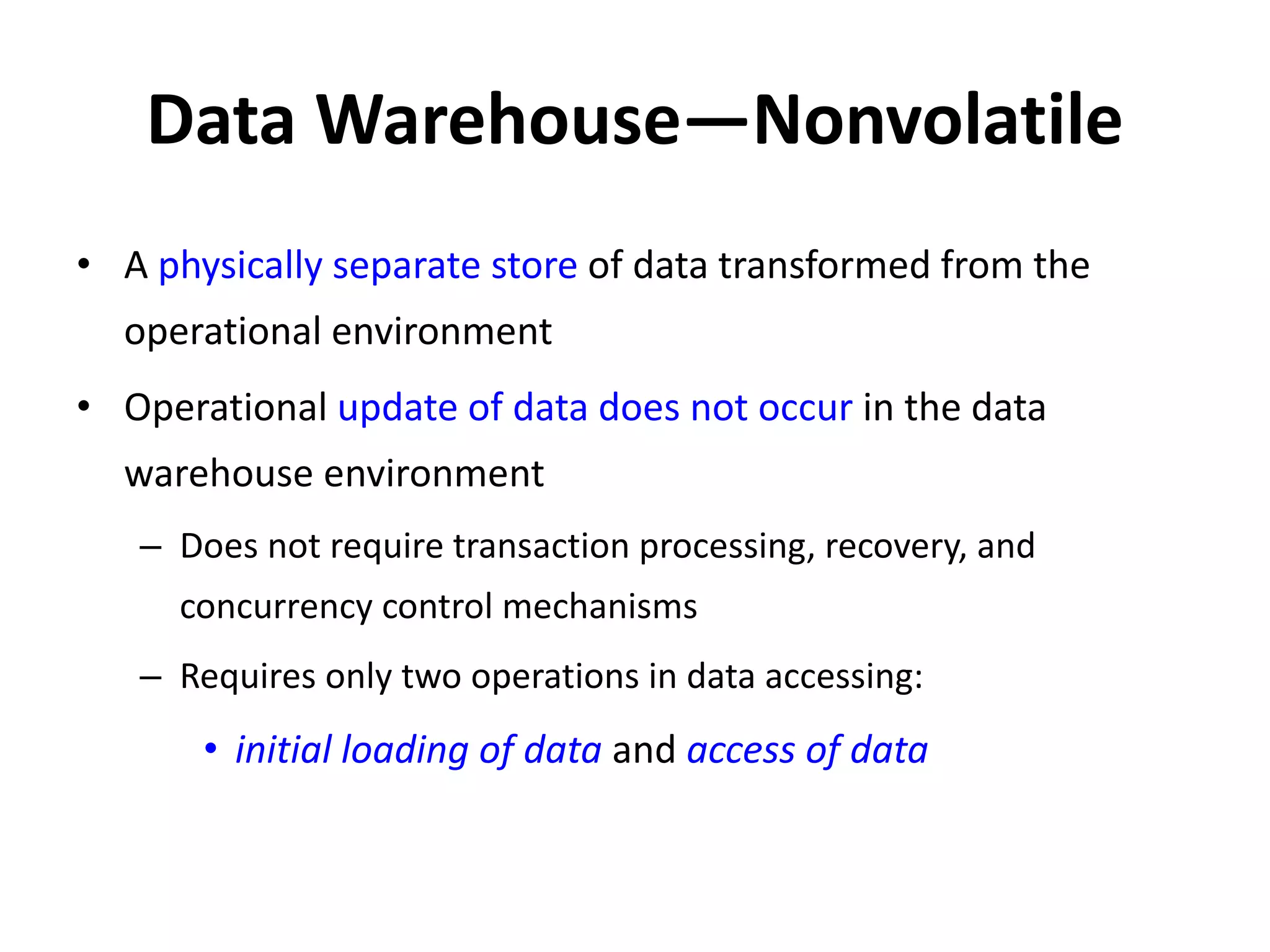 Data Warehouse—Nonvolatile
• A physically separate store of data transformed from the
operational environment
• Operational update of data does not occur in the data
warehouse environment
– Does not require transaction processing, recovery, and
concurrency control mechanisms
– Requires only two operations in data accessing:
• initial loading of data and access of data
 