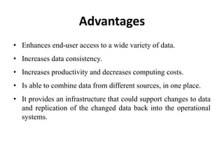 Advantages
• Enhances end-user access to a wide variety of data.
• Increases data consistency.
• Increases productivity and decreases computing costs.
• Is able to combine data from different sources, in one place.
• It provides an infrastructure that could support changes to data
and replication of the changed data back into the operational
systems.
 