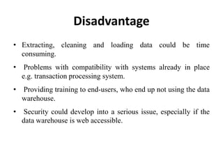 Disadvantage
• Extracting, cleaning and loading data could be time
consuming.
• Problems with compatibility with systems already in place
e.g. transaction processing system.
• Providing training to end-users, who end up not using the data
warehouse.
• Security could develop into a serious issue, especially if the
data warehouse is web accessible.
 