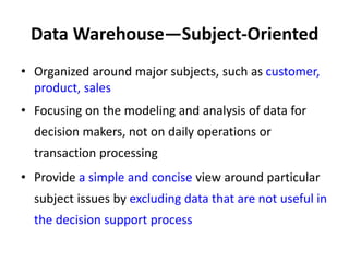 Data Warehouse—Subject-Oriented
• Organized around major subjects, such as customer,
product, sales
• Focusing on the modeling and analysis of data for
decision makers, not on daily operations or
transaction processing
• Provide a simple and concise view around particular
subject issues by excluding data that are not useful in
the decision support process
 