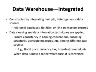 Data Warehouse—Integrated
• Constructed by integrating multiple, heterogeneous data
sources
– relational databases, flat files, on-line transaction records
• Data cleaning and data integration techniques are applied.
– Ensure consistency in naming conventions, encoding
structures, attribute measures, etc. among different data
sources
• E.g., Hotel price: currency, tax, breakfast covered, etc.
– When data is moved to the warehouse, it is converted
 