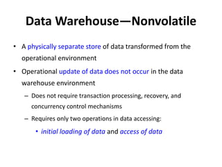 Data Warehouse—Nonvolatile
• A physically separate store of data transformed from the
operational environment
• Operational update of data does not occur in the data
warehouse environment
– Does not require transaction processing, recovery, and
concurrency control mechanisms
– Requires only two operations in data accessing:
• initial loading of data and access of data
 