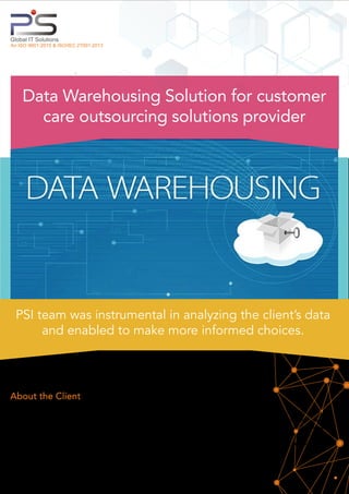 About the Client
Global IT Solutions
An ISO 9001:2015 & ISO/IEC 27001:2013
Data Warehousing Solution for customer
care outsourcing solutions provider
Client is a global leader in customer care outsourcing solutions and provides solutions to prominent brands that
includes fortune 50 companies across multiple industry verticals, namely, retail and business services, communica-
tions, healthcare, insurance and ﬁnancial services, media & entertainment, and travel industries. With decades of
CRM experience, serving some of the most recognized brands globally, client showcases deep industry expertise,
enabling it to offer comprehensive communications solutions including contact center outsourcing and BPO
services. It also comprises billing of agents as per divisions, programs, working hours etc.
PSI team was instrumental in analyzing the client’s data
and enabled to make more informed choices.
 