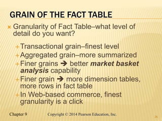 Chapter 9 26
Copyright © 2014 Pearson Education, Inc.
GRAIN OF THE FACT TABLE
 Granularity of Fact Table–what level of
detail do you want?
Transactional grain–finest level
Aggregated grain–more summarized
Finer grains  better market basket
analysis capability
Finer grain  more dimension tables,
more rows in fact table
In Web-based commerce, finest
granularity is a click
26
 
