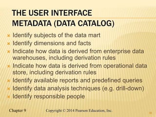 Chapter 9 38
Copyright © 2014 Pearson Education, Inc.
THE USER INTERFACE
METADATA (DATA CATALOG)
 Identify subjects of the data mart
 Identify dimensions and facts
 Indicate how data is derived from enterprise data
warehouses, including derivation rules
 Indicate how data is derived from operational data
store, including derivation rules
 Identify available reports and predefined queries
 Identify data analysis techniques (e.g. drill-down)
 Identify responsible people
38
 