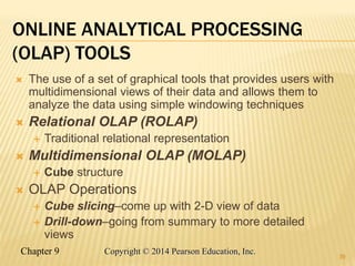 Chapter 9 39
Copyright © 2014 Pearson Education, Inc.
ONLINE ANALYTICAL PROCESSING
(OLAP) TOOLS
 The use of a set of graphical tools that provides users with
multidimensional views of their data and allows them to
analyze the data using simple windowing techniques
 Relational OLAP (ROLAP)
 Traditional relational representation
 Multidimensional OLAP (MOLAP)
 Cube structure
 OLAP Operations
 Cube slicing–come up with 2-D view of data
 Drill-down–going from summary to more detailed
views
39
 