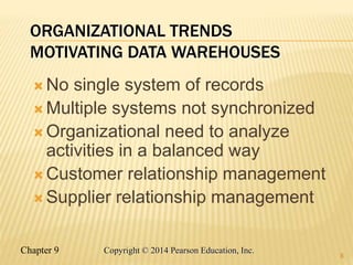 Chapter 9 8
Copyright © 2014 Pearson Education, Inc.
ORGANIZATIONAL TRENDS
MOTIVATING DATA WAREHOUSES
 No single system of records
 Multiple systems not synchronized
 Organizational need to analyze
activities in a balanced way
 Customer relationship management
 Supplier relationship management
8
 