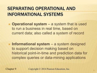 Chapter 9 9
Copyright © 2014 Pearson Education, Inc.
SEPARATING OPERATIONAL AND
INFORMATIONAL SYSTEMS
 Operational system – a system that is used
to run a business in real time, based on
current data; also called a system of record
 Informational system – a system designed
to support decision making based on
historical point-in-time and prediction data for
complex queries or data-mining applications
9
 