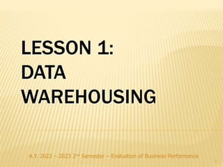 A.Y. 2022 – 2023 2nd Semester – Evaluation of Business Performance
1
LESSON 1:
DATA
WAREHOUSING
 