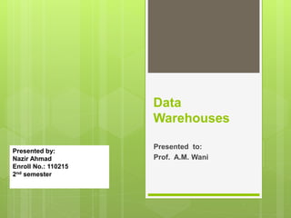 Presented to:
Prof. A.M. Wani
Data
Warehouses
Presented by:
Nazir Ahmad
Enroll No.: 110215
2nd semester
 