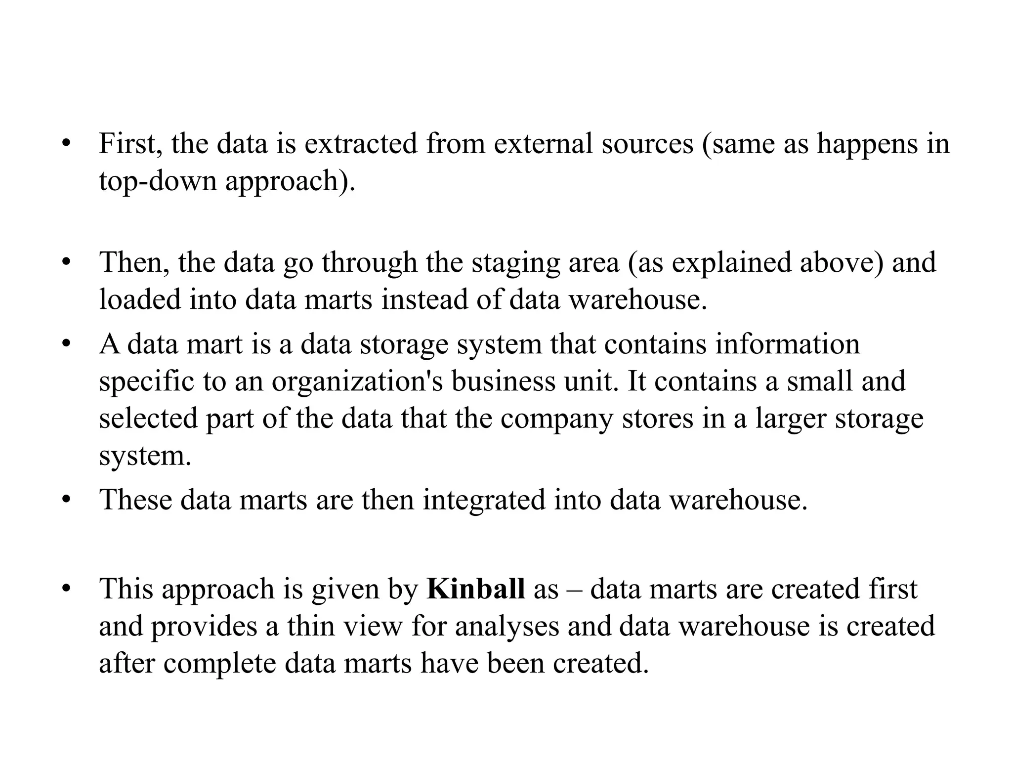 • First, the data is extracted from external sources (same as happens in
top-down approach).
• Then, the data go through the staging area (as explained above) and
loaded into data marts instead of data warehouse.
• A data mart is a data storage system that contains information
specific to an organization's business unit. It contains a small and
selected part of the data that the company stores in a larger storage
system.
• These data marts are then integrated into data warehouse.
• This approach is given by Kinball as – data marts are created first
and provides a thin view for analyses and data warehouse is created
after complete data marts have been created.
 