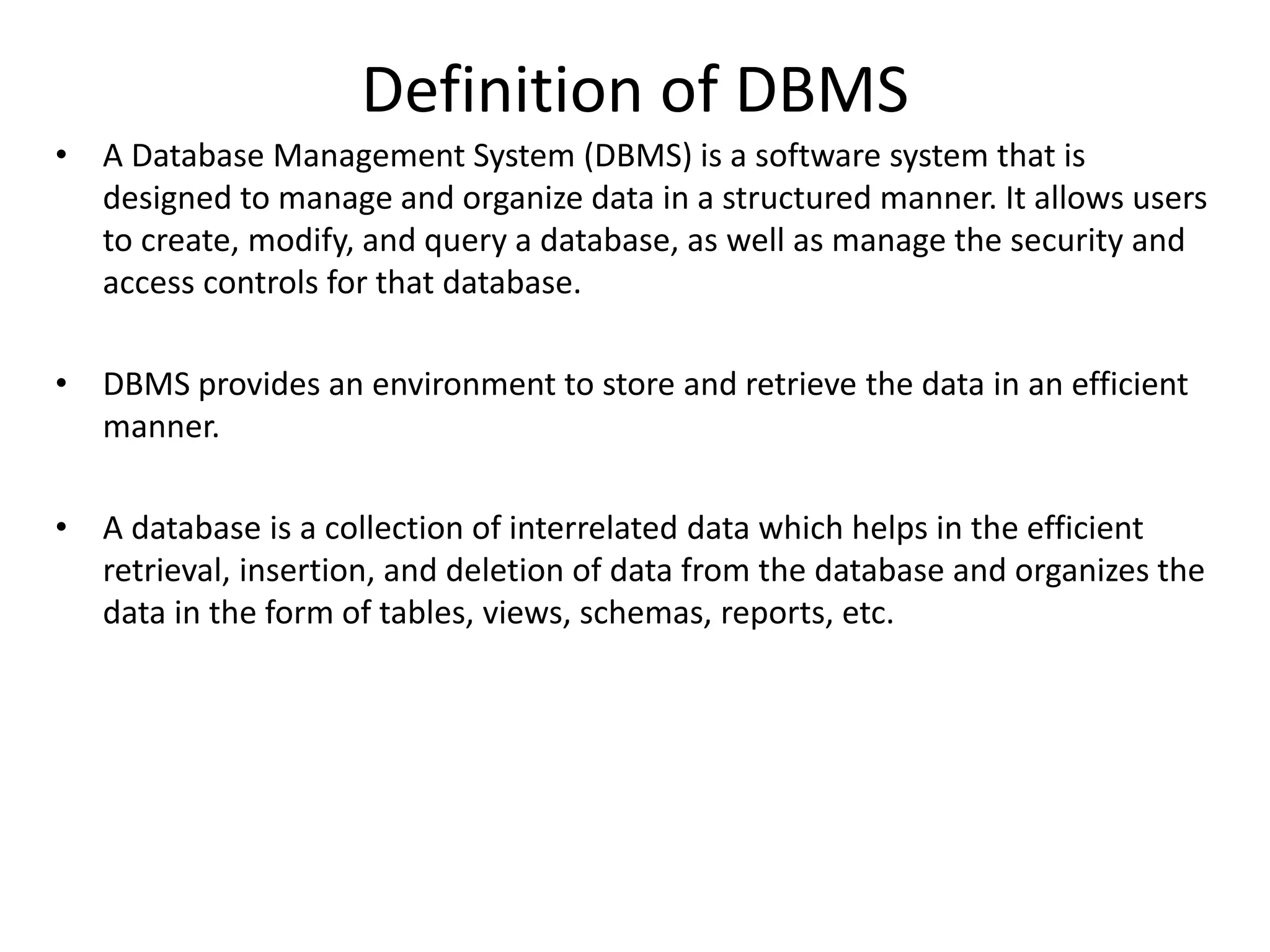 Definition of DBMS
• A Database Management System (DBMS) is a software system that is
designed to manage and organize data in a structured manner. It allows users
to create, modify, and query a database, as well as manage the security and
access controls for that database.
• DBMS provides an environment to store and retrieve the data in an efficient
manner.
• A database is a collection of interrelated data which helps in the efficient
retrieval, insertion, and deletion of data from the database and organizes the
data in the form of tables, views, schemas, reports, etc.
 