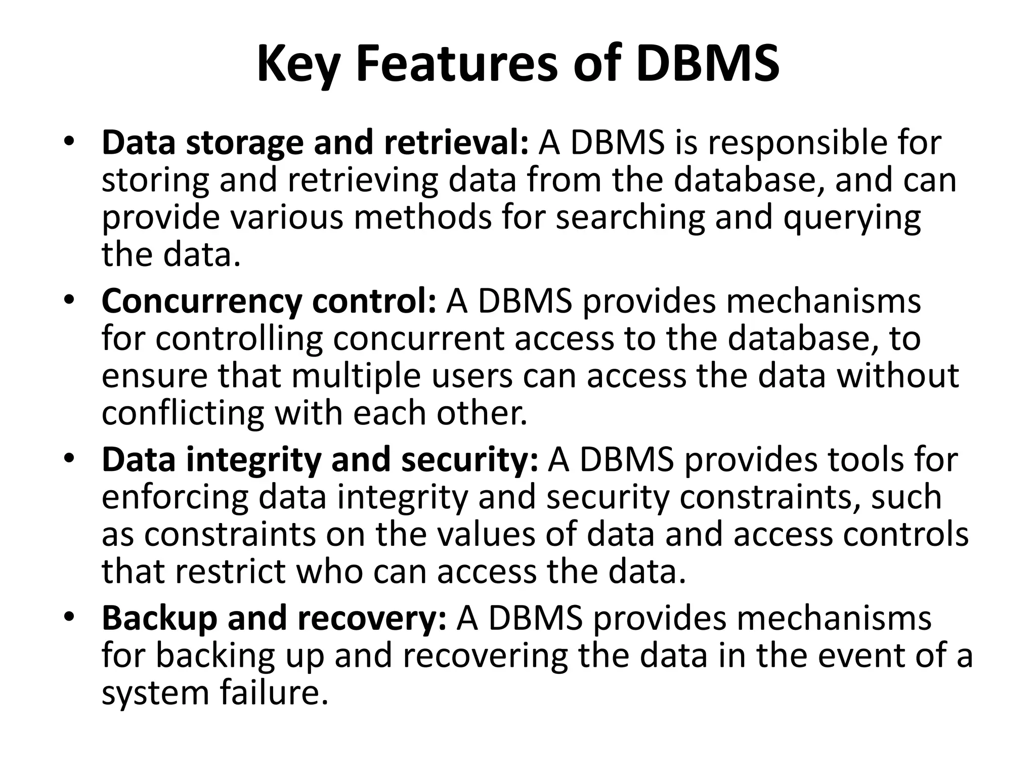 Key Features of DBMS
• Data storage and retrieval: A DBMS is responsible for
storing and retrieving data from the database, and can
provide various methods for searching and querying
the data.
• Concurrency control: A DBMS provides mechanisms
for controlling concurrent access to the database, to
ensure that multiple users can access the data without
conflicting with each other.
• Data integrity and security: A DBMS provides tools for
enforcing data integrity and security constraints, such
as constraints on the values of data and access controls
that restrict who can access the data.
• Backup and recovery: A DBMS provides mechanisms
for backing up and recovering the data in the event of a
system failure.
 