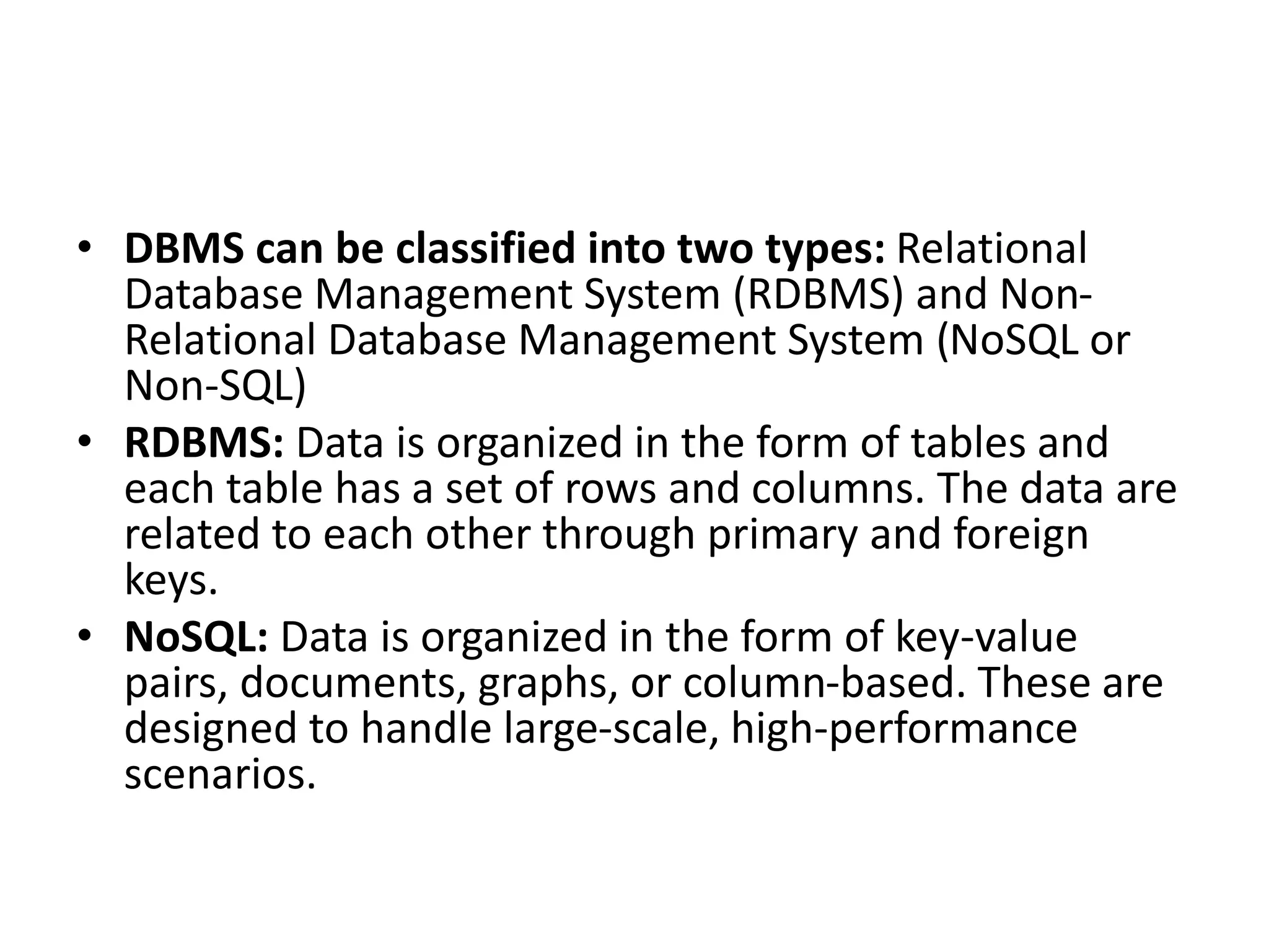 • DBMS can be classified into two types: Relational
Database Management System (RDBMS) and Non-
Relational Database Management System (NoSQL or
Non-SQL)
• RDBMS: Data is organized in the form of tables and
each table has a set of rows and columns. The data are
related to each other through primary and foreign
keys.
• NoSQL: Data is organized in the form of key-value
pairs, documents, graphs, or column-based. These are
designed to handle large-scale, high-performance
scenarios.
 