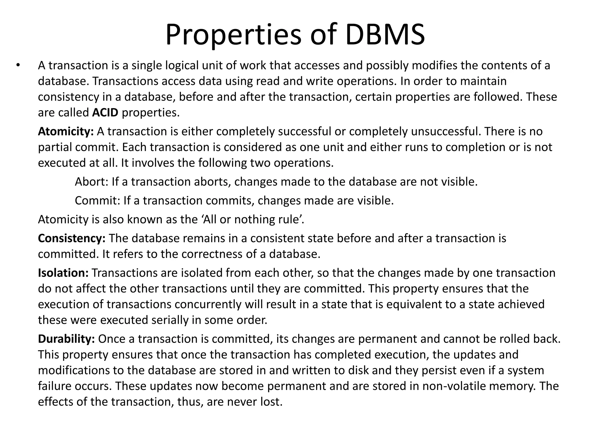 Properties of DBMS
• A transaction is a single logical unit of work that accesses and possibly modifies the contents of a
database. Transactions access data using read and write operations. In order to maintain
consistency in a database, before and after the transaction, certain properties are followed. These
are called ACID properties.
Atomicity: A transaction is either completely successful or completely unsuccessful. There is no
partial commit. Each transaction is considered as one unit and either runs to completion or is not
executed at all. It involves the following two operations.
Abort: If a transaction aborts, changes made to the database are not visible.
Commit: If a transaction commits, changes made are visible.
Atomicity is also known as the ‘All or nothing rule’.
Consistency: The database remains in a consistent state before and after a transaction is
committed. It refers to the correctness of a database.
Isolation: Transactions are isolated from each other, so that the changes made by one transaction
do not affect the other transactions until they are committed. This property ensures that the
execution of transactions concurrently will result in a state that is equivalent to a state achieved
these were executed serially in some order.
Durability: Once a transaction is committed, its changes are permanent and cannot be rolled back.
This property ensures that once the transaction has completed execution, the updates and
modifications to the database are stored in and written to disk and they persist even if a system
failure occurs. These updates now become permanent and are stored in non-volatile memory. The
effects of the transaction, thus, are never lost.
 