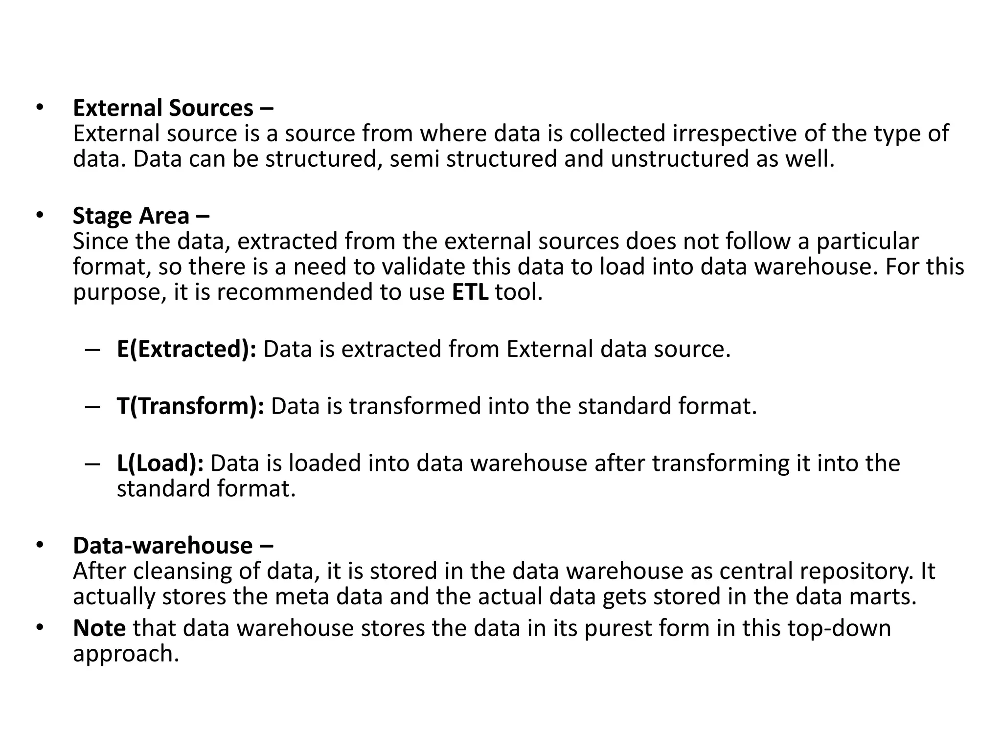 • External Sources –
External source is a source from where data is collected irrespective of the type of
data. Data can be structured, semi structured and unstructured as well.
• Stage Area –
Since the data, extracted from the external sources does not follow a particular
format, so there is a need to validate this data to load into data warehouse. For this
purpose, it is recommended to use ETL tool.
– E(Extracted): Data is extracted from External data source.
– T(Transform): Data is transformed into the standard format.
– L(Load): Data is loaded into data warehouse after transforming it into the
standard format.
• Data-warehouse –
After cleansing of data, it is stored in the data warehouse as central repository. It
actually stores the meta data and the actual data gets stored in the data marts.
• Note that data warehouse stores the data in its purest form in this top-down
approach.
 