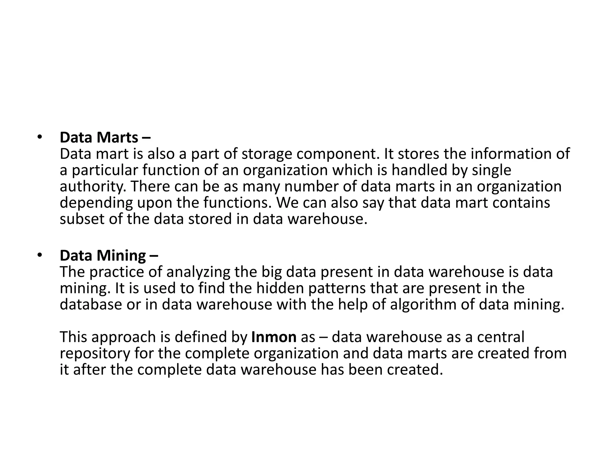 • Data Marts –
Data mart is also a part of storage component. It stores the information of
a particular function of an organization which is handled by single
authority. There can be as many number of data marts in an organization
depending upon the functions. We can also say that data mart contains
subset of the data stored in data warehouse.
• Data Mining –
The practice of analyzing the big data present in data warehouse is data
mining. It is used to find the hidden patterns that are present in the
database or in data warehouse with the help of algorithm of data mining.
This approach is defined by Inmon as – data warehouse as a central
repository for the complete organization and data marts are created from
it after the complete data warehouse has been created.
 