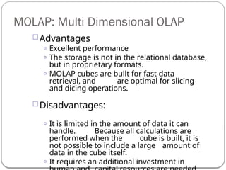 Advantages
o Excellent performance
o The storage is not in the relational database,
but in proprietary formats.
o MOLAP cubes are built for fast data
retrieval, and are optimal for slicing
and dicing operations.
Disadvantages:
o It is limited in the amount of data it can
handle. Because all calculations are
performed when the cube is built, it is
not possible to include a large amount of
data in the cube itself.
o It requires an additional investment in
MOLAP: Multi Dimensional OLAP
 