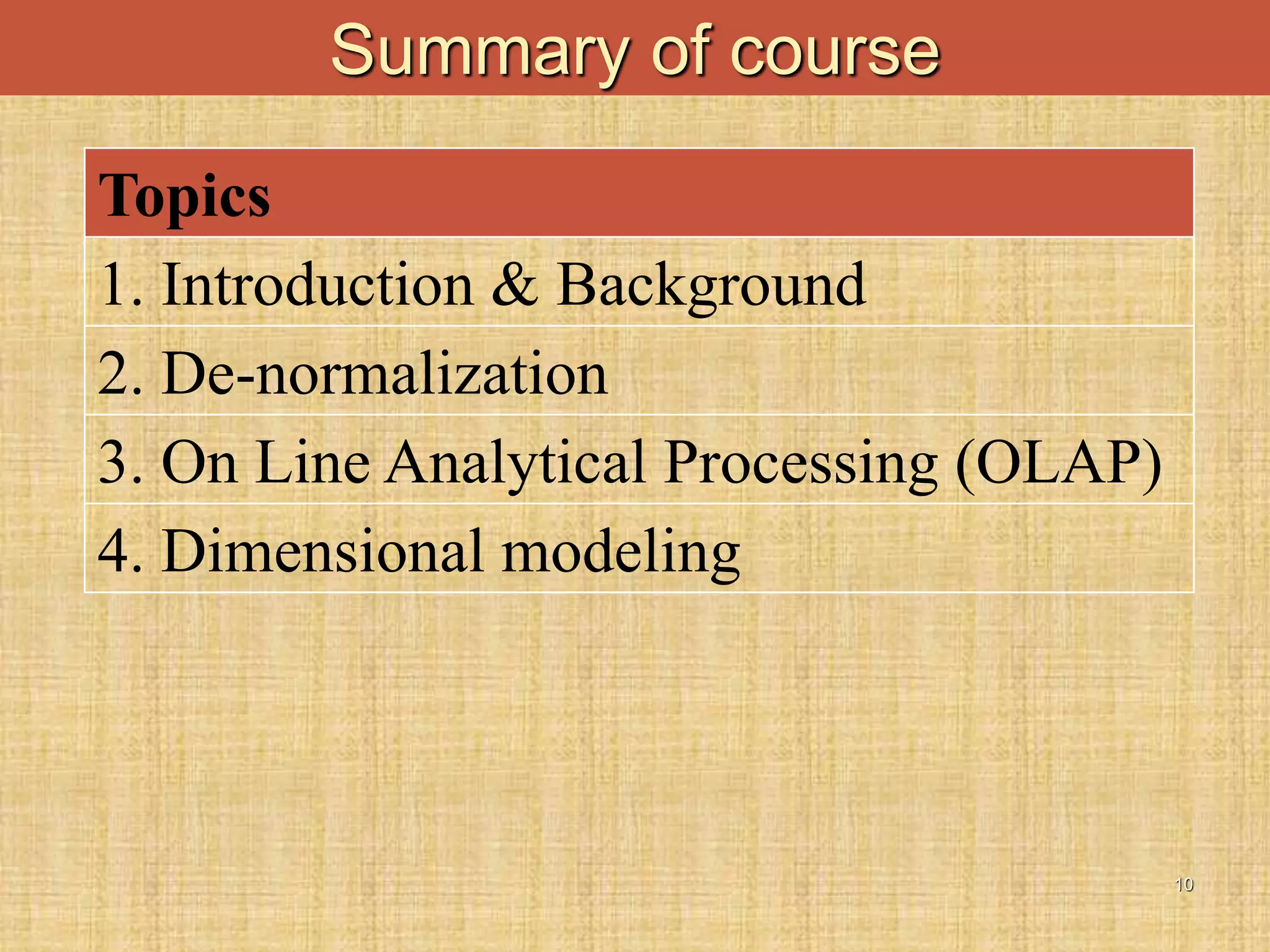 10
Summary of course
Topics
1. Introduction & Background
2. De-normalization
3. On Line Analytical Processing (OLAP)
4. Dimensional modeling
 