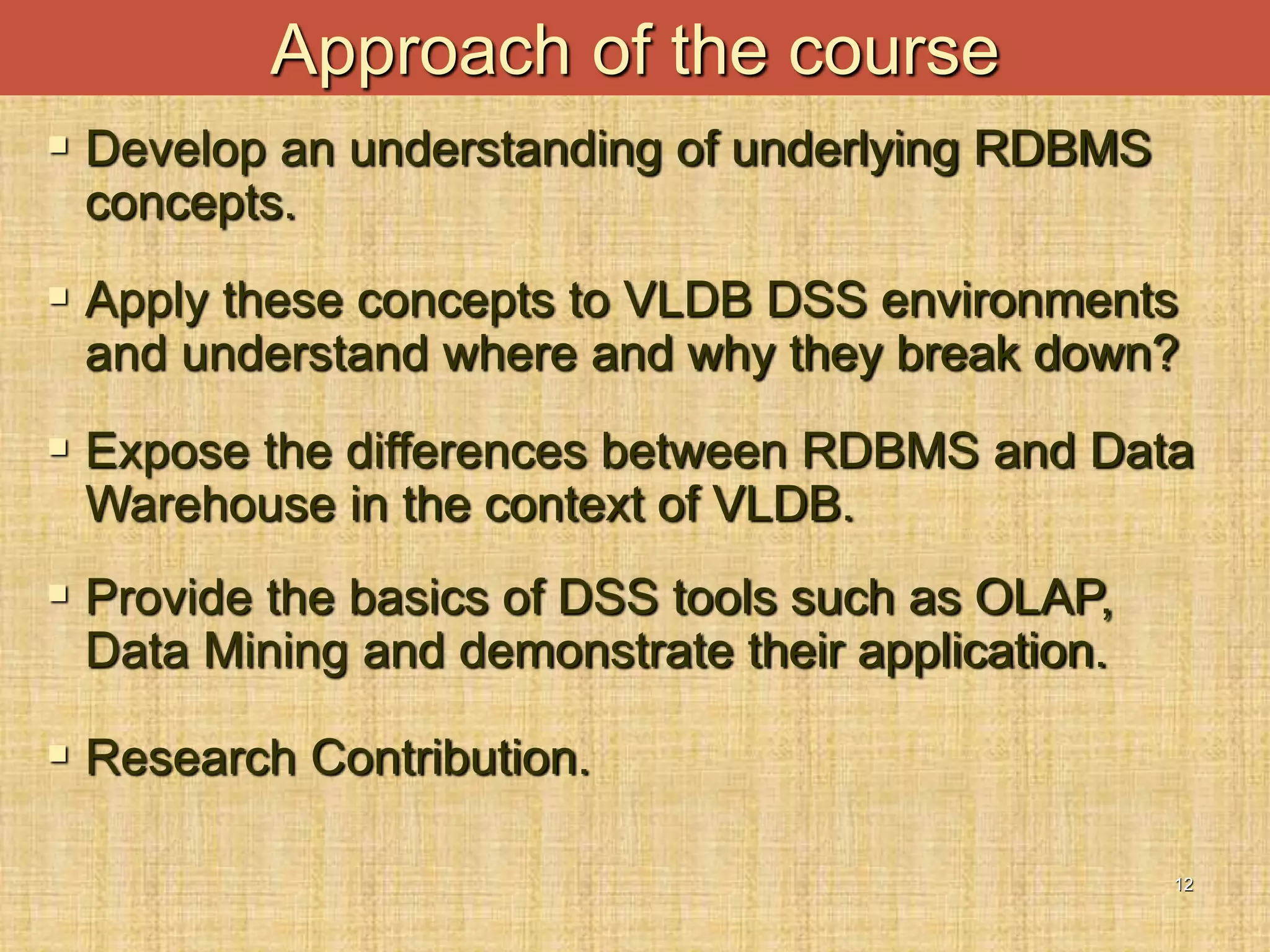 12
 Develop an understanding of underlying RDBMS
concepts.
 Apply these concepts to VLDB DSS environments
and understand where and why they break down?
 Expose the differences between RDBMS and Data
Warehouse in the context of VLDB.
 Provide the basics of DSS tools such as OLAP,
Data Mining and demonstrate their application.
 Research Contribution.
Approach of the course
 