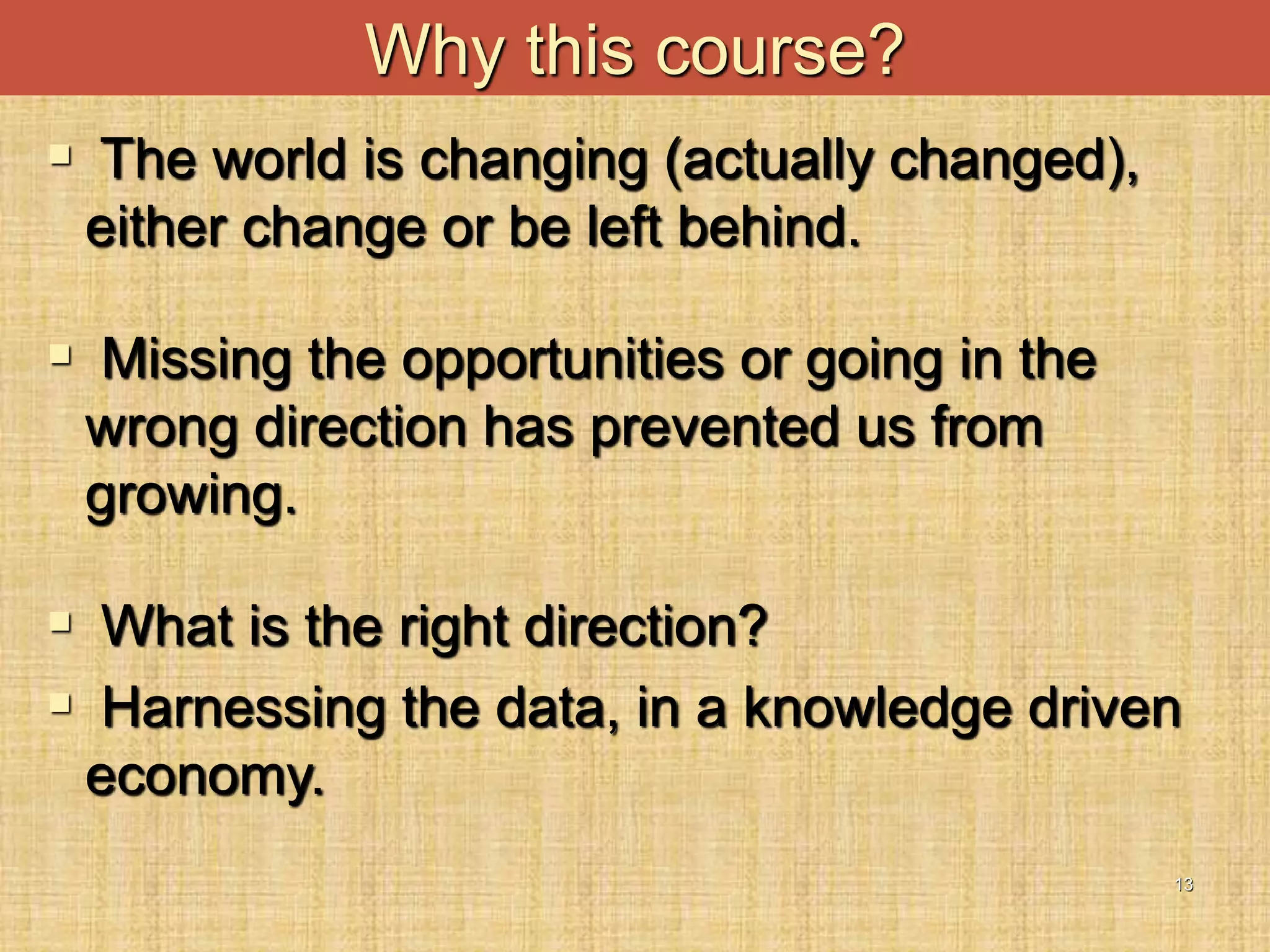 13
 The world is changing (actually changed),
either change or be left behind.
 Missing the opportunities or going in the
wrong direction has prevented us from
growing.
 What is the right direction?
 Harnessing the data, in a knowledge driven
economy.
Why this course?
 
