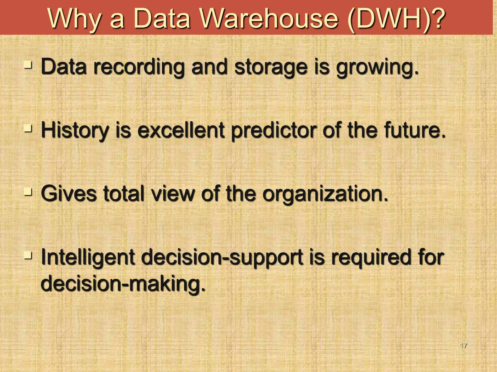 17
Why a Data Warehouse (DWH)?
 Data recording and storage is growing.
 History is excellent predictor of the future.
 Gives total view of the organization.
 Intelligent decision-support is required for
decision-making.
 