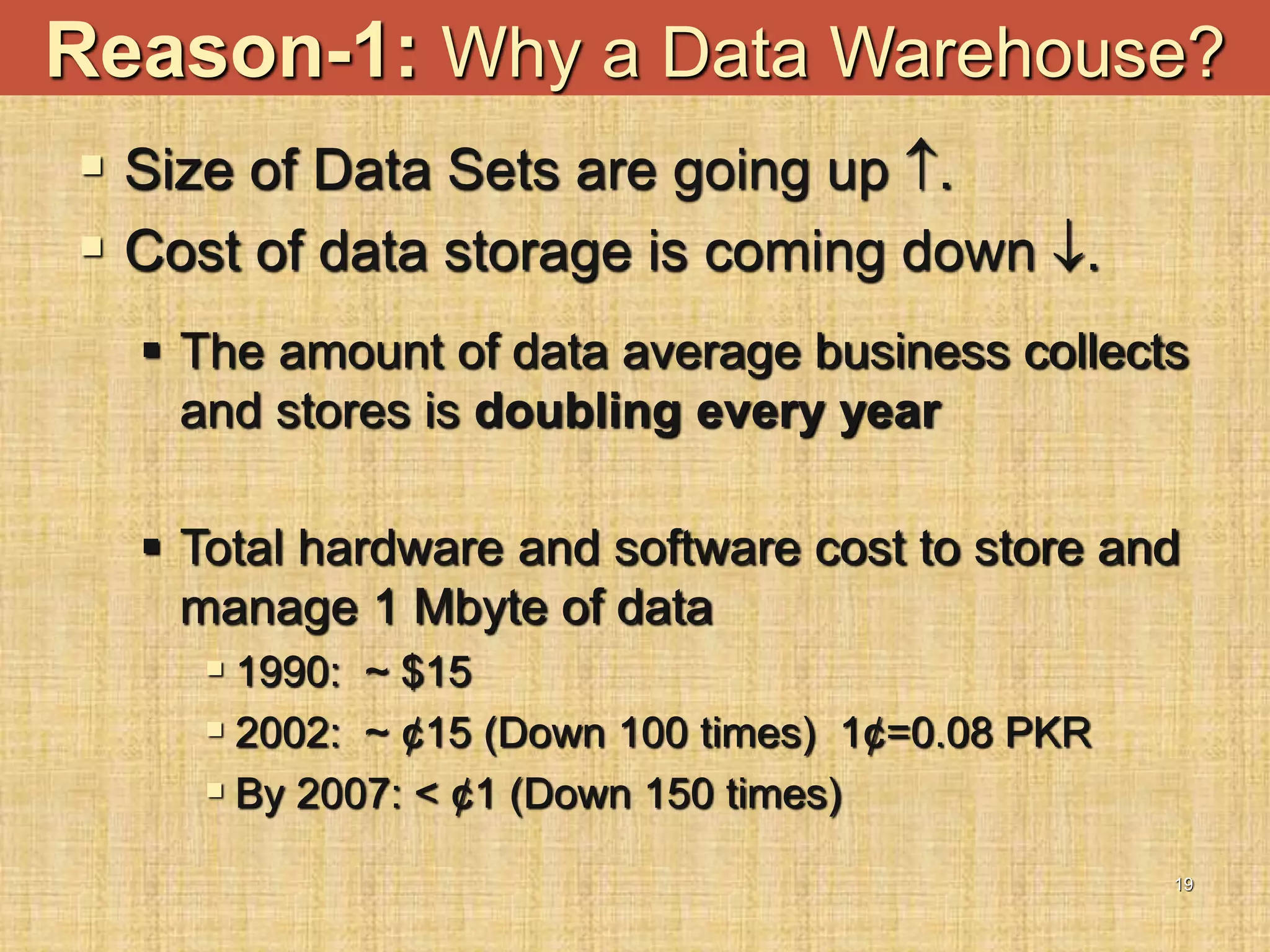 19
Reason-1: Why a Data Warehouse?
 Size of Data Sets are going up .
 Cost of data storage is coming down .
 The amount of data average business collects
and stores is doubling every year
 Total hardware and software cost to store and
manage 1 Mbyte of data
 1990: ~ $15
 2002: ~ ¢15 (Down 100 times) 1¢=0.08 PKR
 By 2007: < ¢1 (Down 150 times)
 