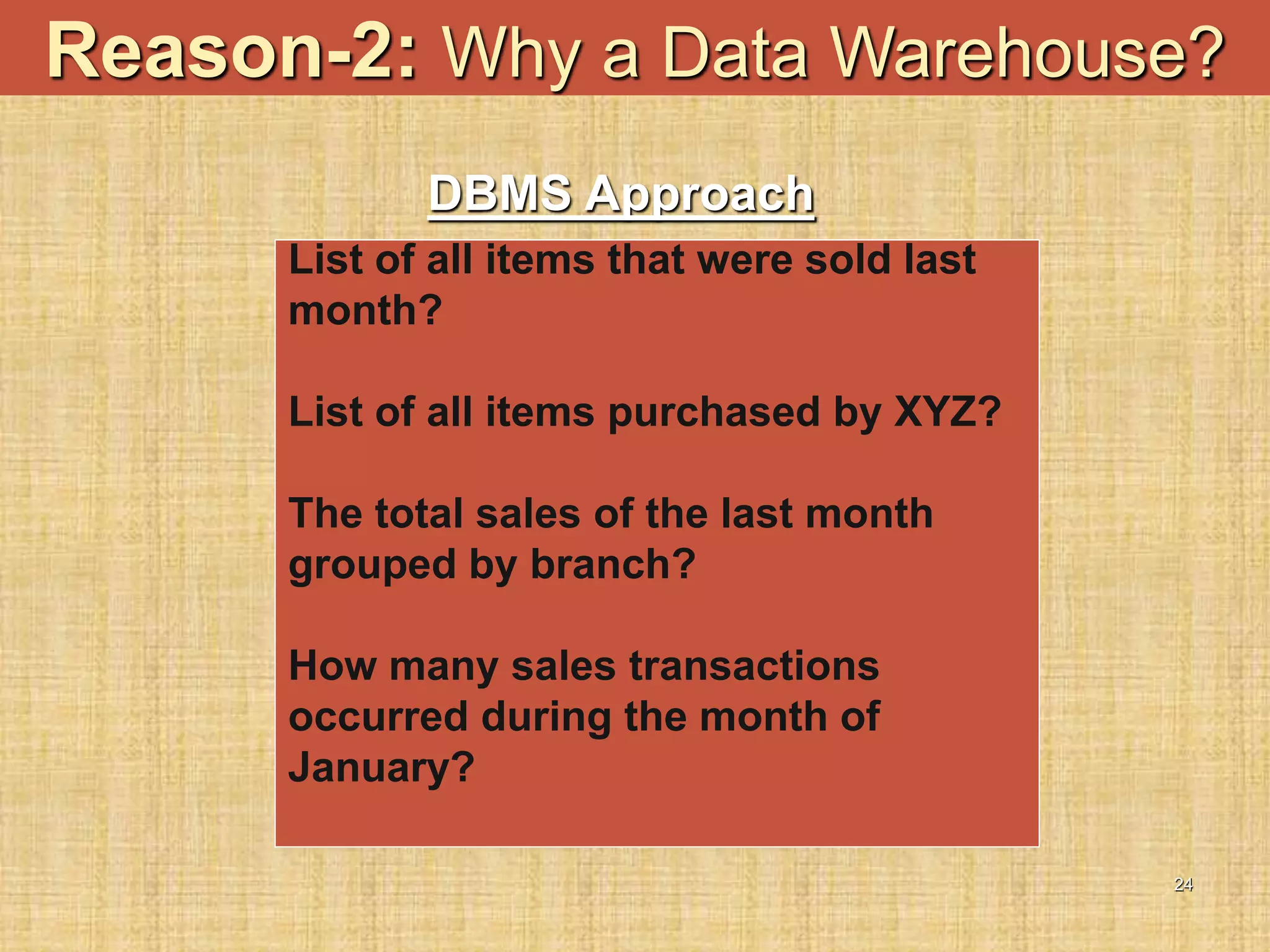 24
Reason-2: Why a Data Warehouse?
List of all items that were sold last
month?
List of all items purchased by XYZ?
The total sales of the last month
grouped by branch?
How many sales transactions
occurred during the month of
January?
DBMS Approach
 