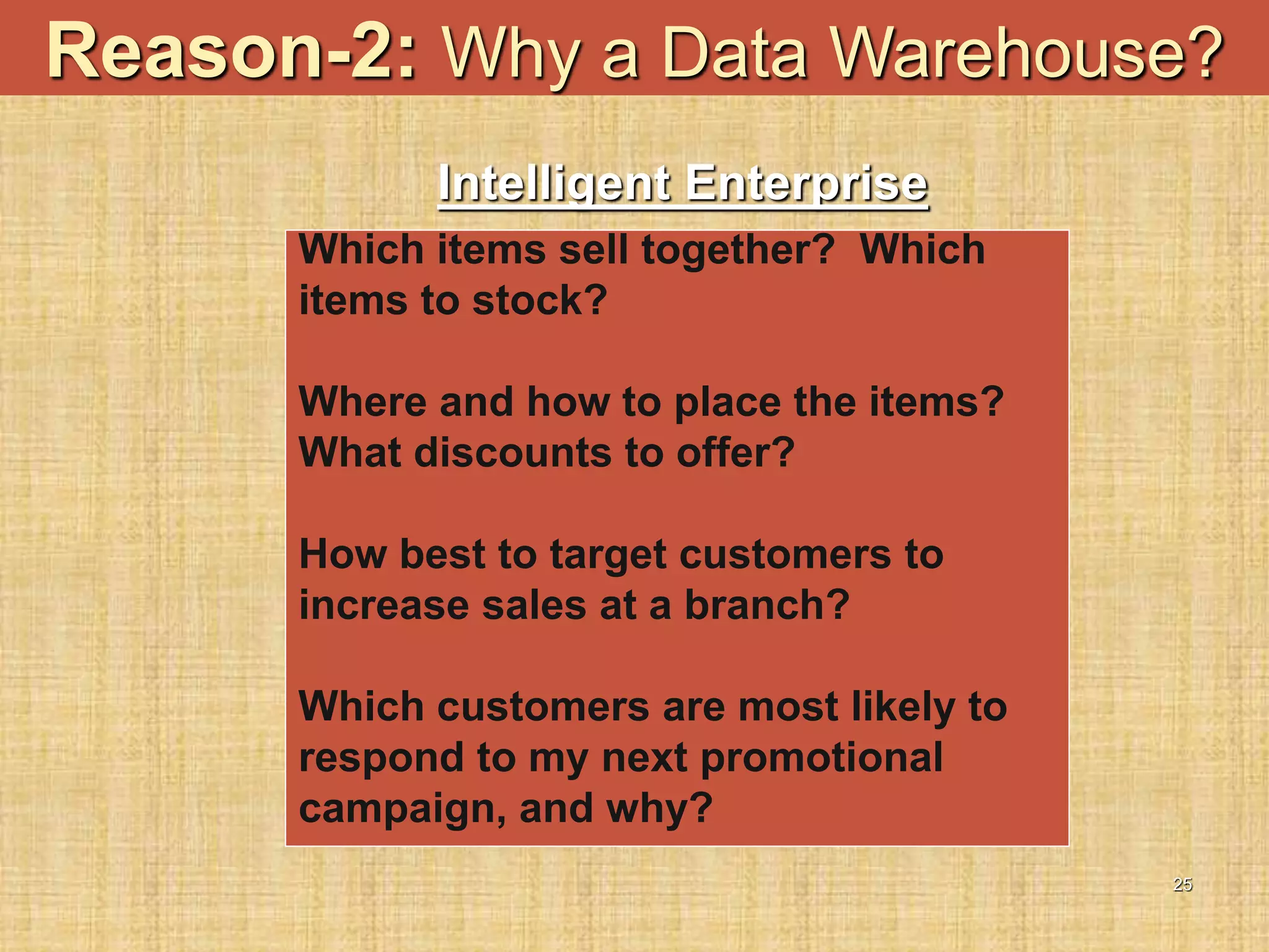 25
Reason-2: Why a Data Warehouse?
Which items sell together? Which
items to stock?
Where and how to place the items?
What discounts to offer?
How best to target customers to
increase sales at a branch?
Which customers are most likely to
respond to my next promotional
campaign, and why?
Intelligent Enterprise
 