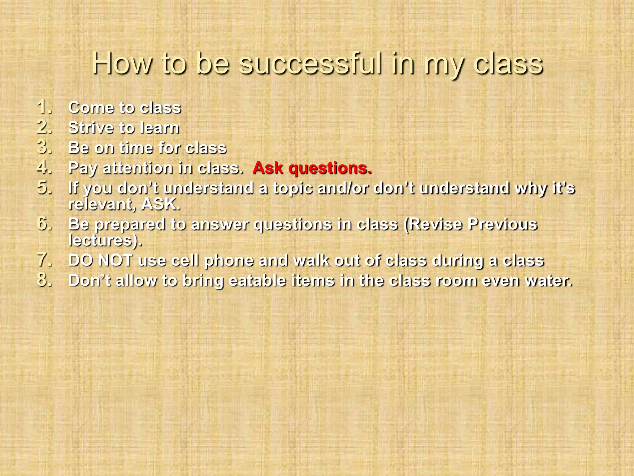 How to be successful in my class
1. Come to class
2. Strive to learn
3. Be on time for class
4. Pay attention in class. Ask questions.
5. If you don’t understand a topic and/or don’t understand why it’s
relevant, ASK.
6. Be prepared to answer questions in class (Revise Previous
lectures).
7. DO NOT use cell phone and walk out of class during a class
8. Don’t allow to bring eatable items in the class room even water.
 