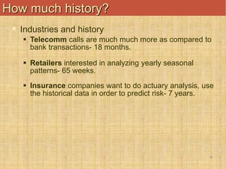 12
How much history?
 Industries and history
 Telecomm calls are much much more as compared to
bank transactions- 18 months.
 Retailers interested in analyzing yearly seasonal
patterns- 65 weeks.
 Insurance companies want to do actuary analysis, use
the historical data in order to predict risk- 7 years.
 