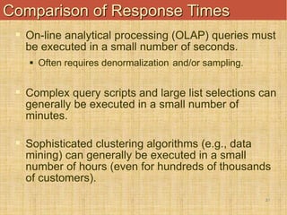 21
Comparison of Response Times
 On-line analytical processing (OLAP) queries must
be executed in a small number of seconds.
 Often requires denormalization and/or sampling.
 Complex query scripts and large list selections can
generally be executed in a small number of
minutes.
 Sophisticated clustering algorithms (e.g., data
mining) can generally be executed in a small
number of hours (even for hundreds of thousands
of customers).
 