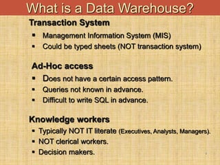 4
What is a Data Warehouse?
Transaction System
 Management Information System (MIS)
 Could be typed sheets (NOT transaction system)
Ad-Hoc access
 Does not have a certain access pattern.
 Queries not known in advance.
 Difficult to write SQL in advance.
Knowledge workers
 Typically NOT IT literate (Executives, Analysts, Managers).
 NOT clerical workers.
 Decision makers.
 
