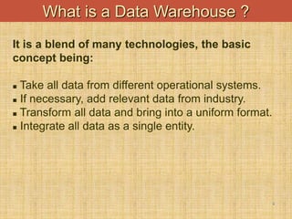 6
What is a Data Warehouse ?
It is a blend of many technologies, the basic
concept being:
 Take all data from different operational systems.
 If necessary, add relevant data from industry.
 Transform all data and bring into a uniform format.
 Integrate all data as a single entity.
 