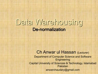 Data Warehousing
De-normalization
1
Ch Anwar ul Hassan (Lecturer)
Department of Computer Science and Software
Engineering
Capital University of Sciences & Technology, Islamabad
Pakistan
anwarchaudary@gmail.com
 