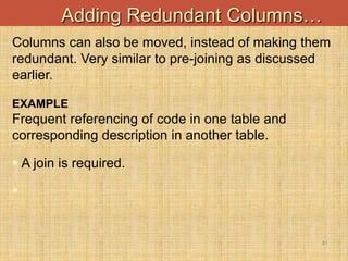 21
Adding Redundant Columns…
Columns can also be moved, instead of making them
redundant. Very similar to pre-joining as discussed
earlier.
EXAMPLE
Frequent referencing of code in one table and
corresponding description in another table.
 A join is required.

 