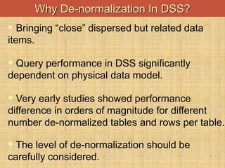 4
Why De-normalization In DSS?
 Bringing “close” dispersed but related data
items.
 Query performance in DSS significantly
dependent on physical data model.
 Very early studies showed performance
difference in orders of magnitude for different
number de-normalized tables and rows per table.
 The level of de-normalization should be
carefully considered.
 