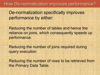 5
How De-normalization improves performance?
De-normalization specifically improves
performance by either:
 Reducing the number of tables and hence the
reliance on joins, which consequently speeds up
performance.
 Reducing the number of joins required during
query execution
 Reducing the number of rows to be retrieved from
the Primary Data Table.
 