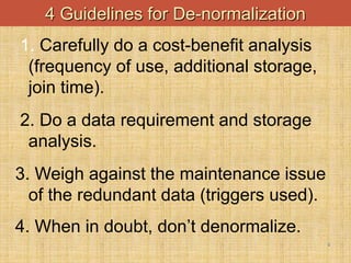 6
4 Guidelines for De-normalization
1. Carefully do a cost-benefit analysis
(frequency of use, additional storage,
join time).
2. Do a data requirement and storage
analysis.
3. Weigh against the maintenance issue
of the redundant data (triggers used).
4. When in doubt, don’t denormalize.
 